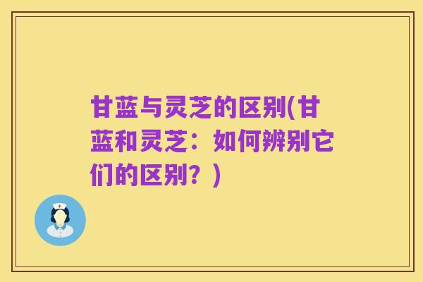 甘蓝与灵芝的区别(甘蓝和灵芝:如何辨别它们的区别?)