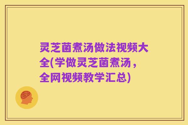 灵芝菌煮汤做法视频大全(学做灵芝菌煮汤,全网视频教学汇总)