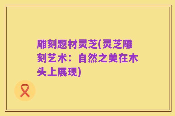 雕刻题材灵芝(灵芝雕刻艺术:自然之美在木头上展现)