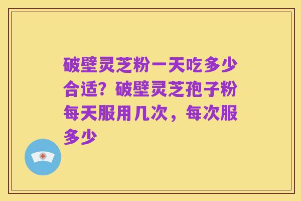 破壁灵芝粉一天吃多少合适?破壁灵芝孢子粉每天服用几次,每次服多少