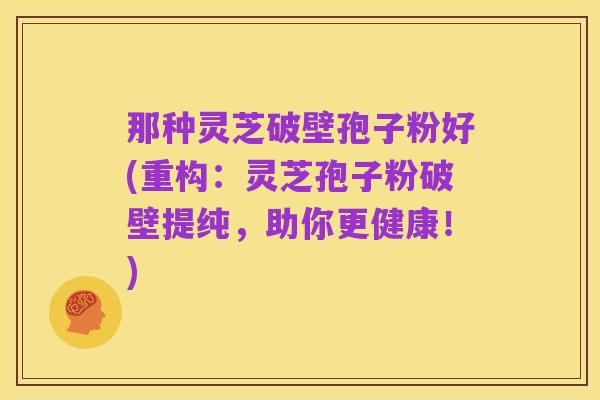 那种灵芝破壁孢子粉好(重构:灵芝孢子粉破壁提纯,助你更健康!)