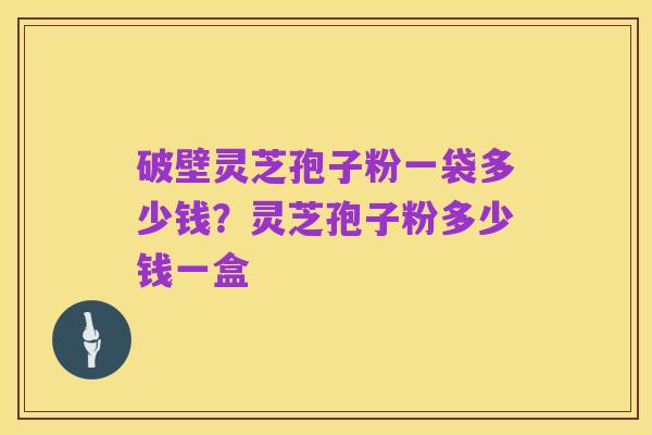 破壁灵芝孢子粉一袋多少钱？灵芝孢子粉多少钱一盒