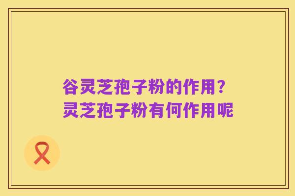 谷灵芝孢子粉的作用？灵芝孢子粉有何作用呢