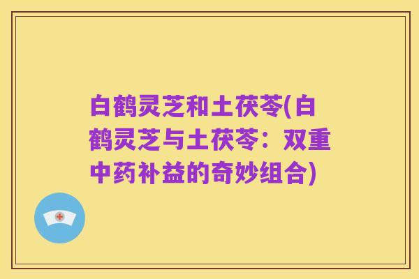 白鹤灵芝和土茯苓(白鹤灵芝与土茯苓:双重中药补益的奇妙组合)