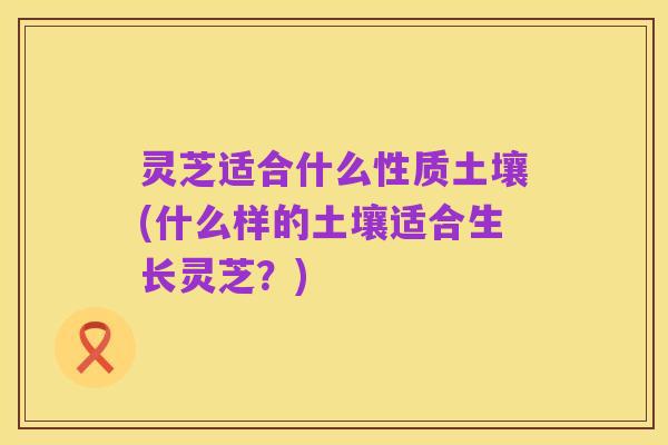 灵芝适合什么性质土壤(什么样的土壤适合生长灵芝?)