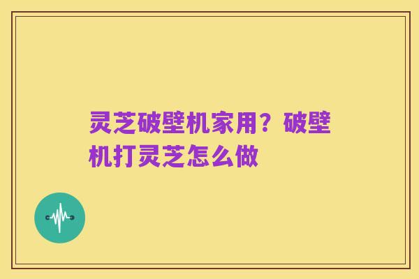 灵芝破壁机家用？破壁机打灵芝怎么做