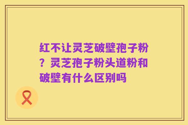红不让灵芝破壁孢子粉?灵芝孢子粉头道粉和破壁有什么区别吗