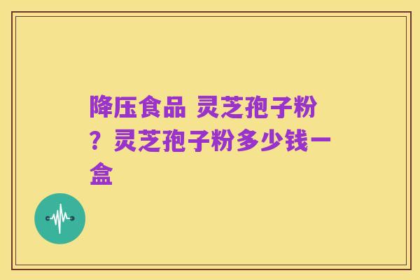 降压食品 灵芝孢子粉?灵芝孢子粉多少钱一盒