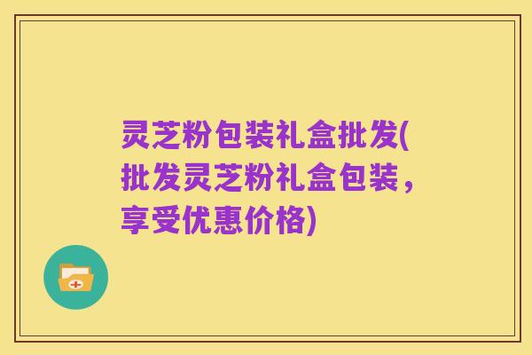 灵芝粉包装礼盒批发(批发灵芝粉礼盒包装,享受优惠价格)