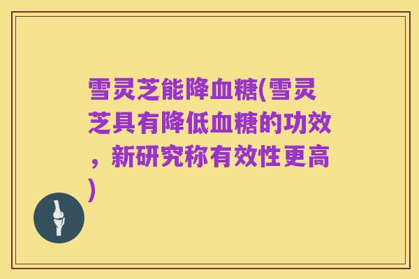 雪灵芝能降血糖(雪灵芝具有降低血糖的功效，新研究称有效性更高)