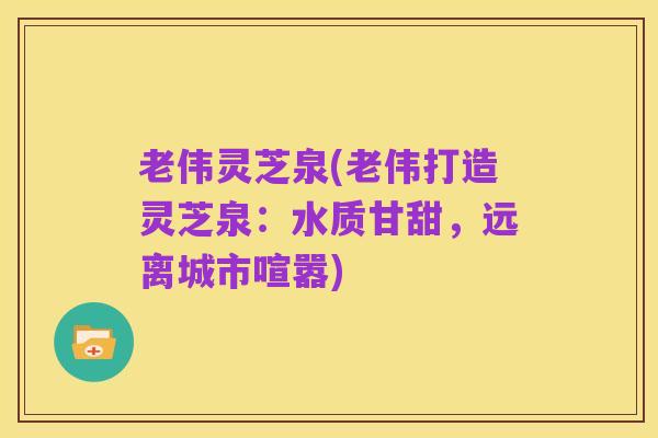 老伟灵芝泉(老伟打造灵芝泉:水质甘甜,远离城市喧嚣)