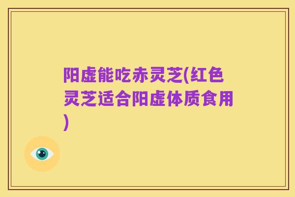 阳虚能吃赤灵芝(红色灵芝适合阳虚体质食用)