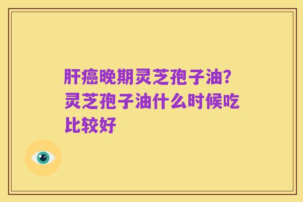 肝癌晚期灵芝孢子油?灵芝孢子油什么时候吃比较好