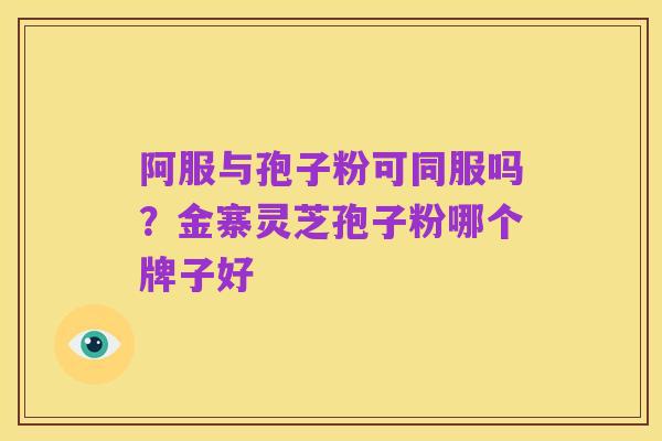 阿服与孢子粉可同服吗?金寨灵芝孢子粉哪个牌子好