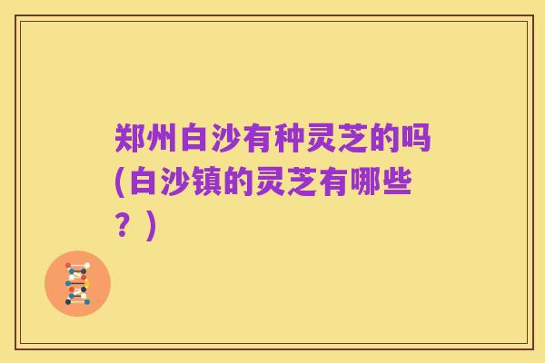 郑州白沙有种灵芝的吗(白沙镇的灵芝有哪些?)