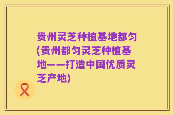 贵州灵芝种植基地都匀(贵州都匀灵芝种植基地——打造中国优质灵芝产地)