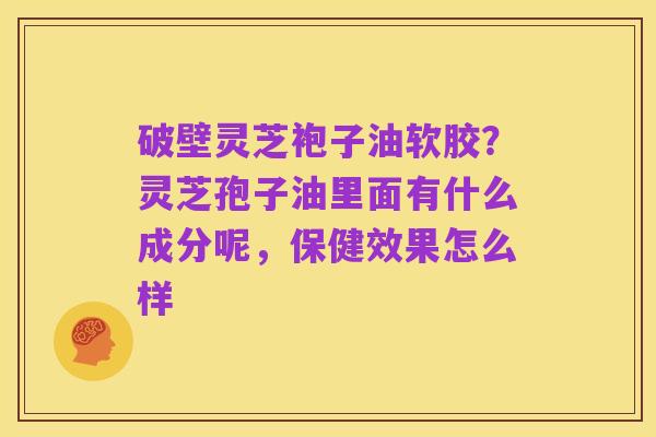 破壁灵芝袍子油软胶？灵芝孢子油里面有什么成分呢，保健效果怎么样