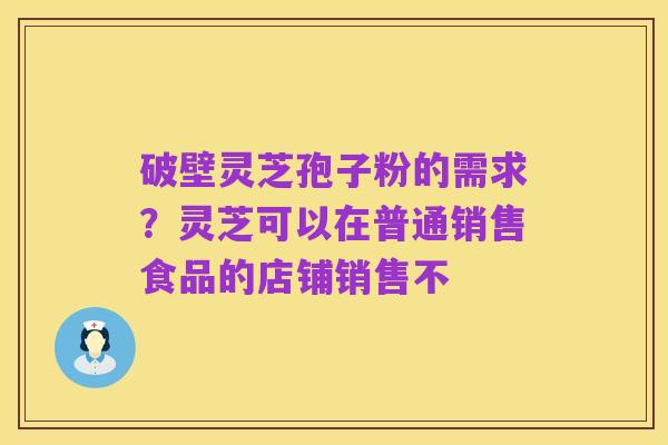 破壁灵芝孢子粉的需求?灵芝可以在普通销售食品的店铺销售不