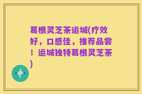 葛根灵芝茶运城(疗效好,口感佳,推荐品尝!运城独特葛根灵芝茶)