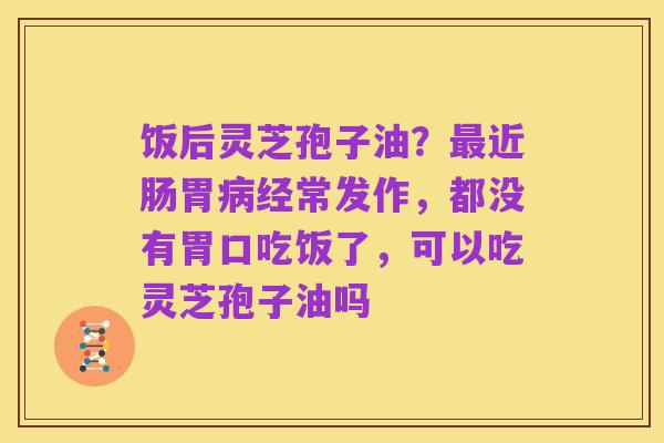 饭后灵芝孢子油?最近肠胃病经常发作,都没有胃口吃饭了,可以吃灵芝孢子油吗