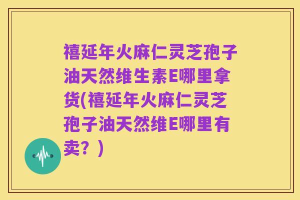 禧延年火麻仁灵芝孢子油天然维生素E哪里拿货(禧延年火麻仁灵芝孢子油天然维E哪里有卖?)