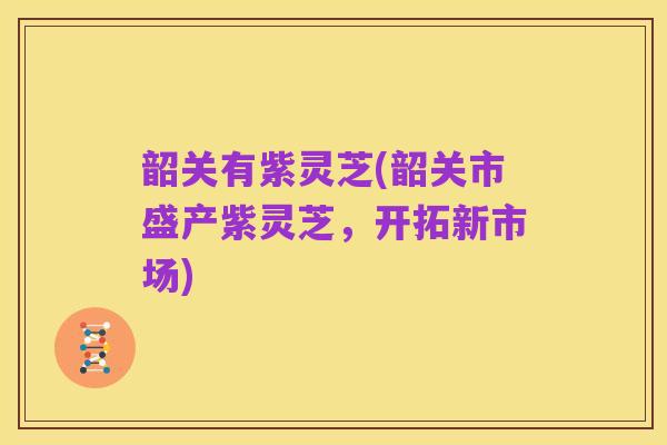 韶关有紫灵芝(韶关市盛产紫灵芝，开拓新市场)