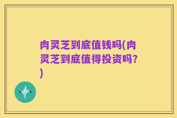 肉灵芝到底值钱吗(肉灵芝到底值得投资吗?)