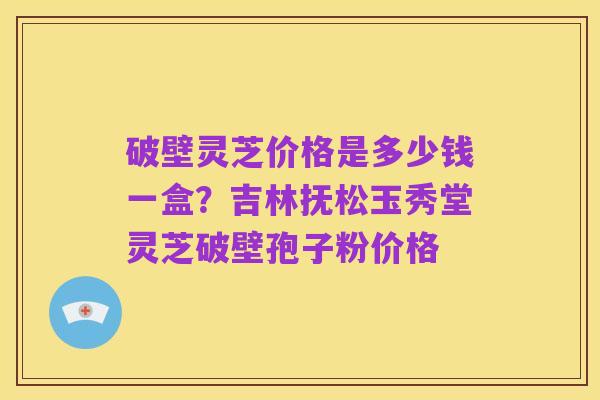 破壁灵芝价格是多少钱一盒？吉林抚松玉秀堂灵芝破壁孢子粉价格