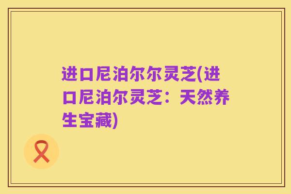 进口尼泊尔尔灵芝(进口尼泊尔灵芝:天然养生宝藏)