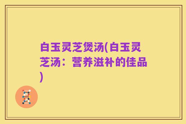 白玉灵芝煲汤(白玉灵芝汤：营养滋补的佳品)