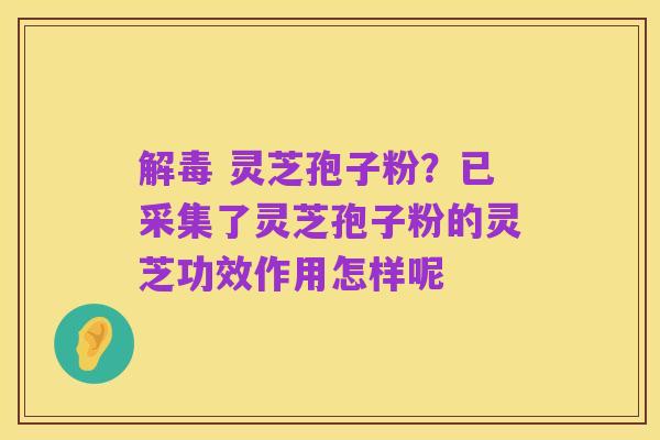 解毒 灵芝孢子粉？已采集了灵芝孢子粉的灵芝功效作用怎样呢