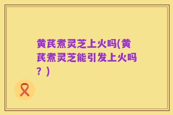 黄芪煮灵芝上火吗(黄芪煮灵芝能引发上火吗？)