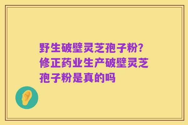 野生破壁灵芝孢子粉?修正药业生产破壁灵芝孢子粉是真的吗