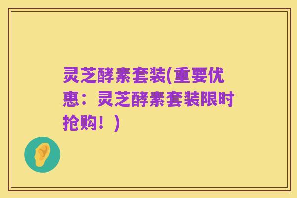 灵芝酵素套装(重要优惠：灵芝酵素套装限时抢购！)