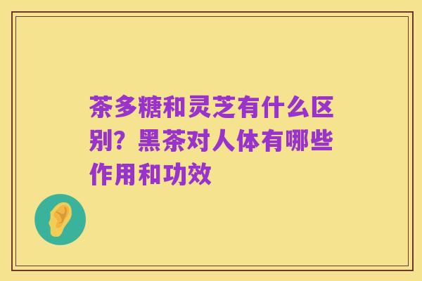 茶多糖和灵芝有什么区别?黑茶对人体有哪些作用和功效