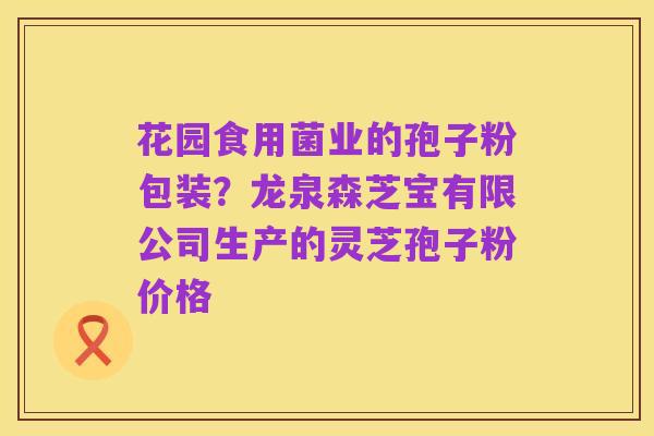 花园食用菌业的孢子粉包装?龙泉森芝宝有限公司生产的灵芝孢子粉价格