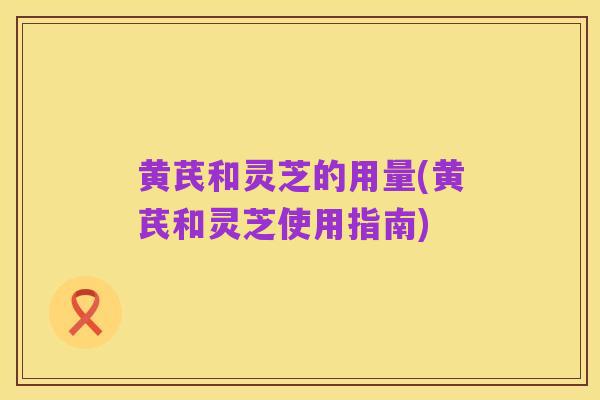 黄芪和灵芝的用量(黄芪和灵芝使用指南)