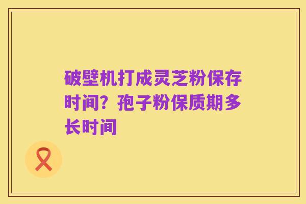 破壁机打成灵芝粉保存时间？孢子粉保质期多长时间