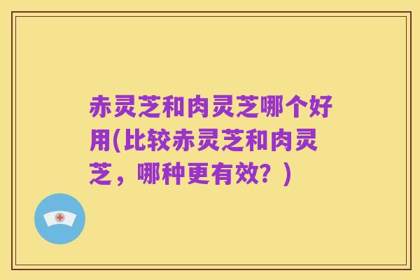 赤灵芝和肉灵芝哪个好用(比较赤灵芝和肉灵芝，哪种更有效？)