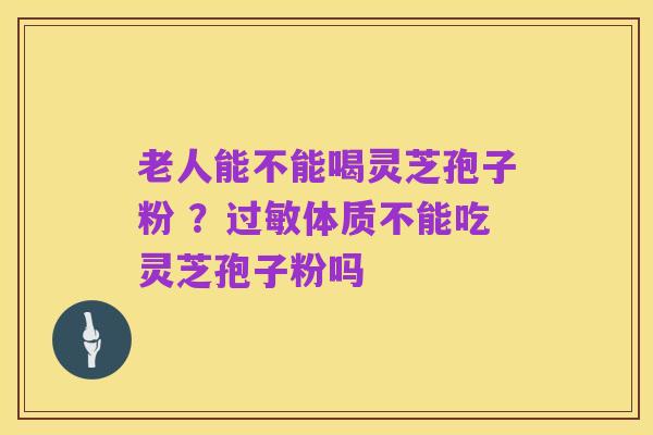 老人能不能喝灵芝孢子粉 ？过敏体质不能吃灵芝孢子粉吗