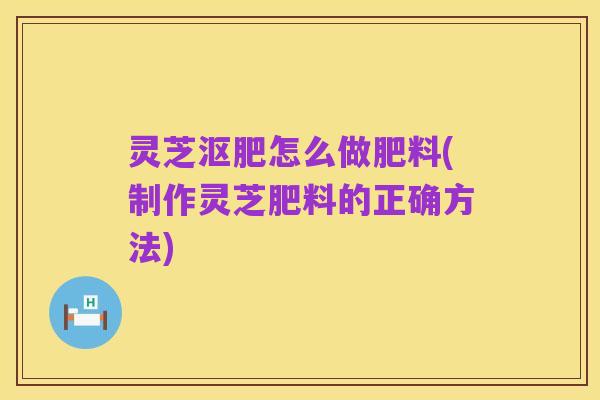 灵芝沤肥怎么做肥料(制作灵芝肥料的正确方法)