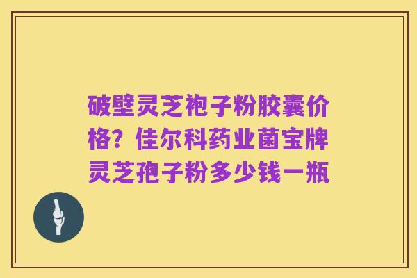破壁灵芝袍子粉胶囊价格?佳尔科药业菌宝牌灵芝孢子粉多少钱一瓶