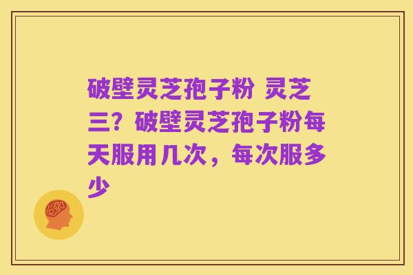 破壁灵芝孢子粉 灵芝三?破壁灵芝孢子粉每天服用几次,每次服多少