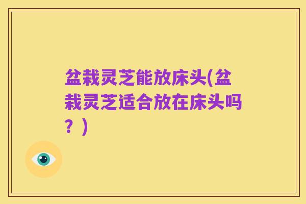 盆栽灵芝能放床头(盆栽灵芝适合放在床头吗?)