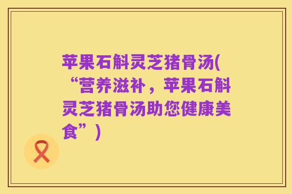 苹果石斛灵芝猪骨汤(“营养滋补，苹果石斛灵芝猪骨汤助您健康美食”)
