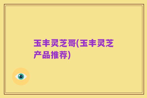 玉丰灵芝哥(玉丰灵芝产品推荐)