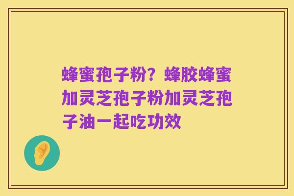 蜂蜜孢子粉？蜂胶蜂蜜加灵芝孢子粉加灵芝孢子油一起吃功效