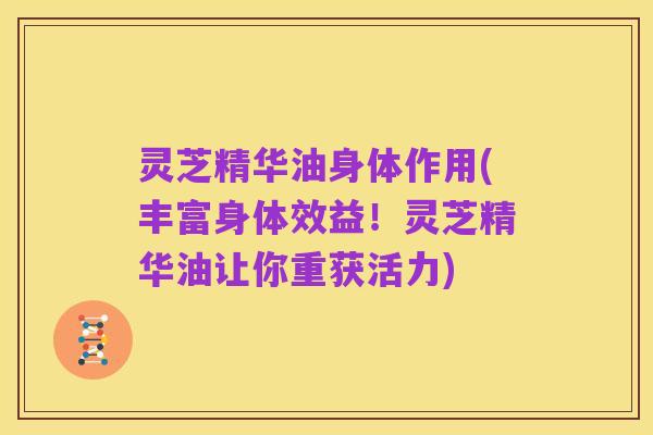 灵芝精华油身体作用(丰富身体效益！灵芝精华油让你重获活力)