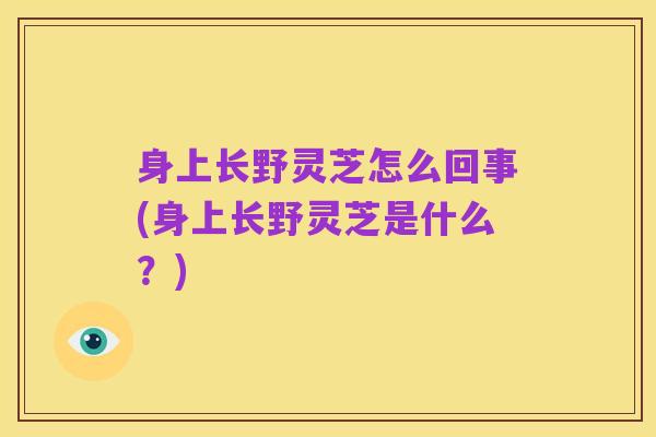 身上长野灵芝怎么回事(身上长野灵芝是什么?)