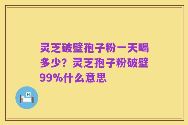 灵芝破壁孢子粉一天喝多少?灵芝孢子粉破壁99%什么意思